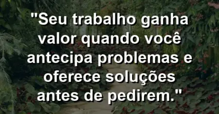 “Seu trabalho ganha valor quando você antecipa problemas e oferece soluções antes de pedirem.”