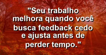 “Seu trabalho melhora quando você busca feedback cedo e ajusta antes de perder tempo.”