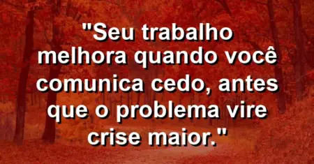 “Seu trabalho melhora quando você comunica cedo, antes que o problema vire crise maior.”