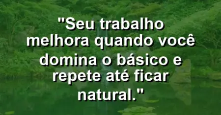 “Seu trabalho melhora quando você domina o básico e repete até ficar natural.”