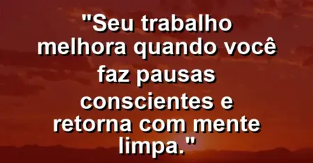 “Seu trabalho melhora quando você faz pausas conscientes e retorna com mente limpa.”
