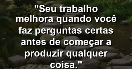 “Seu trabalho melhora quando você faz perguntas certas antes de começar a produzir qualquer coisa.”