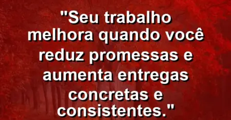 “Seu trabalho melhora quando você reduz promessas e aumenta entregas concretas e consistentes.”