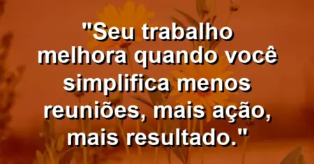“Seu trabalho melhora quando você simplifica: menos reuniões, mais ação, mais resultado.”