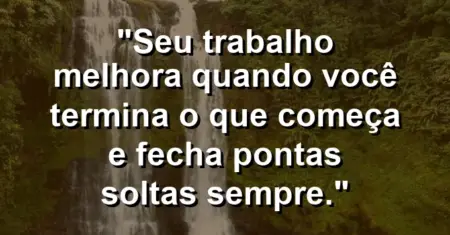 “Seu trabalho melhora quando você termina o que começa e fecha pontas soltas sempre.”