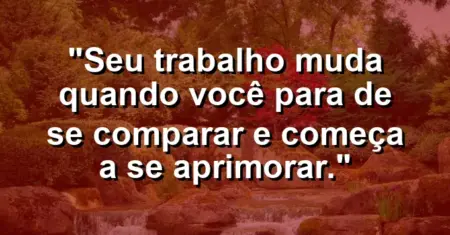 “Seu trabalho muda quando você para de se comparar e começa a se aprimorar.”