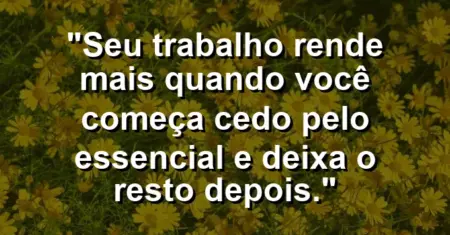 “Seu trabalho rende mais quando você começa cedo pelo essencial e deixa o resto depois.”