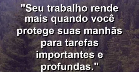 “Seu trabalho rende mais quando você protege suas manhãs para tarefas importantes e profundas.”