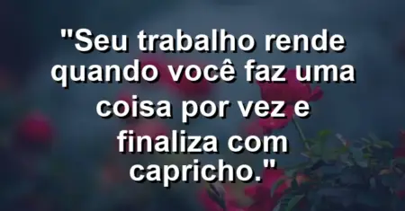 “Seu trabalho rende quando você faz uma coisa por vez e finaliza com capricho.”
