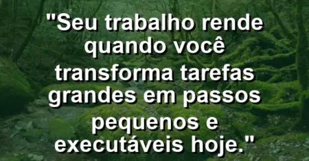 “Seu trabalho rende quando você transforma tarefas grandes em passos pequenos e executáveis hoje.”