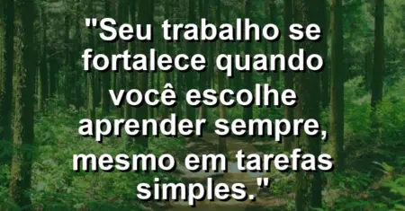 “Seu trabalho se fortalece quando você escolhe aprender sempre, mesmo em tarefas simples.”