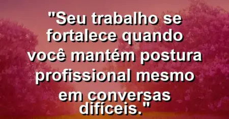 “Seu trabalho se fortalece quando você mantém postura profissional mesmo em conversas difíceis.”
