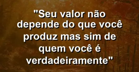 “Seu valor não depende do que você produz mas sim de quem você é verdadeiramente”