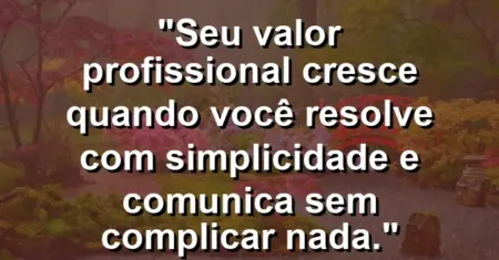 “Seu valor profissional cresce quando você resolve com simplicidade e comunica sem complicar nada.”