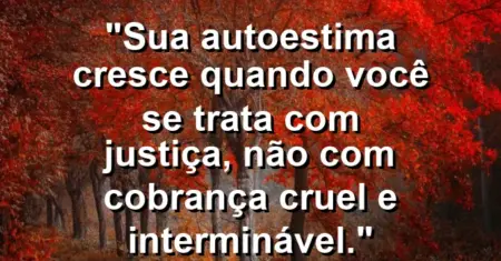 Sua autoestima cresce quando você se trata com justiça, não com cobrança cruel e interminável.