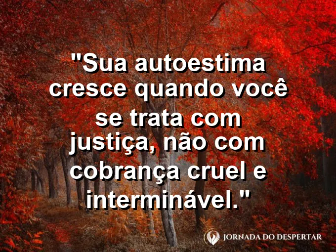 Frase sobre autoconhecimento e autoestima: Sua autoestima cresce quando você se trata com justiça, não com cobrança cruel e interminável.