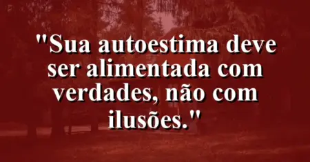 Sua autoestima deve ser alimentada com verdades, não com ilusões.