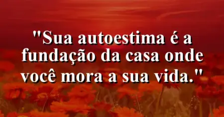 Sua autoestima é a fundação da casa onde você mora: a sua vida.