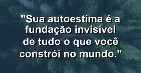 Sua autoestima é a fundação invisível de tudo o que você constrói no mundo.