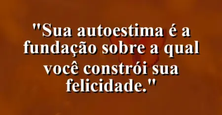 Sua autoestima é a fundação sobre a qual você constrói sua felicidade.