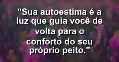 Sua autoestima é a luz que guia você de volta para o conforto do seu próprio peito.
