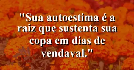Sua autoestima é a raiz que sustenta sua copa em dias de vendaval.