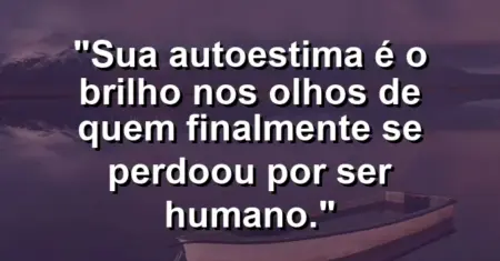 Sua autoestima é o brilho nos olhos de quem finalmente se perdoou por ser humano.