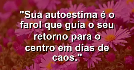 Sua autoestima é o farol que guia o seu retorno para o centro em dias de caos.