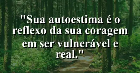 Sua autoestima é o reflexo da sua coragem em ser vulnerável e real.