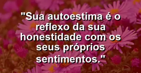 Sua autoestima é o reflexo da sua honestidade com os seus próprios sentimentos.