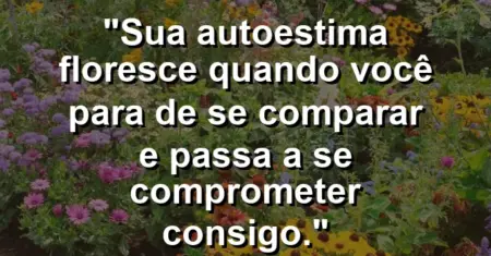 Sua autoestima floresce quando você para de se comparar e passa a se comprometer consigo.