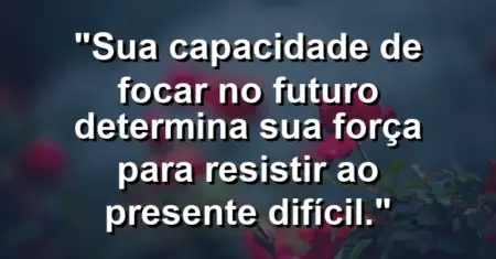 “Sua capacidade de focar no futuro determina sua força para resistir ao presente difícil.”