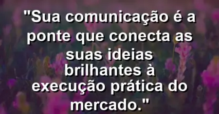 “Sua comunicação é a ponte que conecta as suas ideias brilhantes à execução prática do mercado.”
