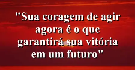 “Sua coragem de agir agora é o que garantirá sua vitória em um futuro”