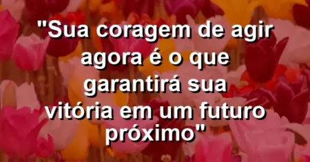 “Sua coragem de agir agora é o que garantirá sua vitória em um futuro próximo”