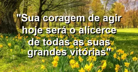 “Sua coragem de agir hoje será o alicerce de todas as suas grandes vitórias”