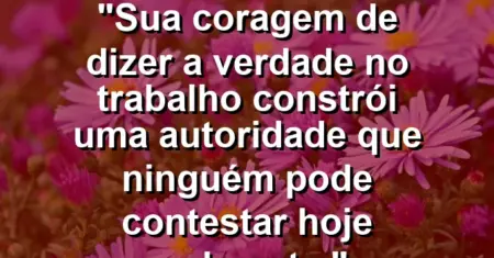 “Sua coragem de dizer a verdade no trabalho constrói uma autoridade que ninguém pode contestar hoje realmente.”
