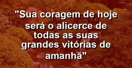 “Sua coragem de hoje será o alicerce de todas as suas grandes vitórias de amanhã”
