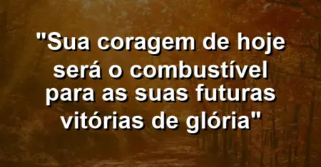 “Sua coragem de hoje será o combustível para as suas futuras vitórias de glória”