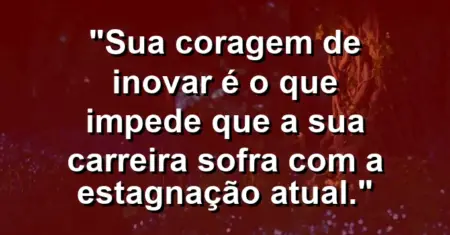 “Sua coragem de inovar é o que impede que a sua carreira sofra com a estagnação atual.”