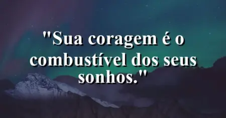 Sua coragem é o combustível dos seus sonhos.