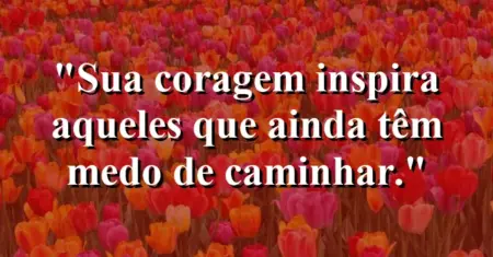Sua coragem inspira aqueles que ainda têm medo de caminhar.