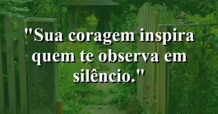 Sua coragem inspira quem te observa em silêncio.