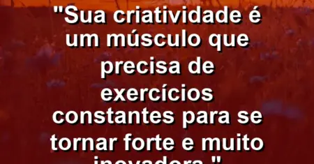 “Sua criatividade é um músculo que precisa de exercícios constantes para se tornar forte e muito inovadora.”