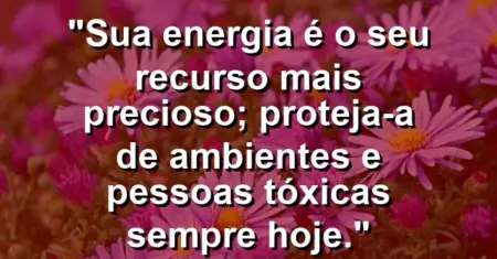 “Sua energia é o seu recurso mais precioso; proteja-a de ambientes e pessoas tóxicas sempre hoje.”