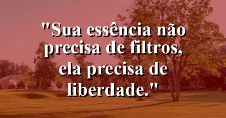 Sua essência não precisa de filtros, ela precisa de liberdade.