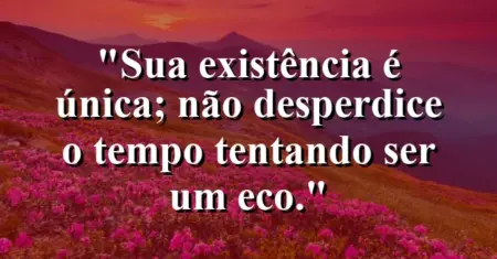 Sua existência é única; não desperdice o tempo tentando ser um eco.