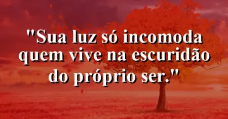 Sua luz só incomoda quem vive na escuridão do próprio ser.