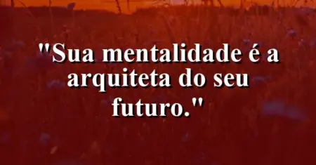 Sua mentalidade é a arquiteta do seu futuro.
