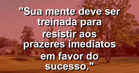 “Sua mente deve ser treinada para resistir aos prazeres imediatos em favor do sucesso.”